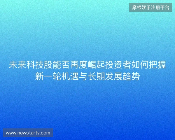 未来科技股能否再度崛起投资者如何把握新一轮机遇与长期发展趋势 未来科技股能否再度崛起投资者如何把握新一轮机遇与长期发展趋势