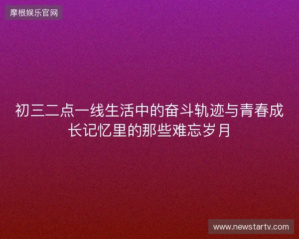 初三二点一线生活中的奋斗轨迹与青春成长记忆里的那些难忘岁月 初三二点一线生活中的奋斗轨迹与青春成长记忆里的那些难忘岁月