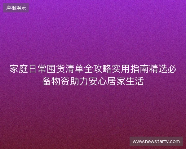 家庭日常囤货清单全攻略实用指南精选必备物资助力安心居家生活 家庭日常囤货清单全攻略实用指南精选必备物资助力安心居家生活